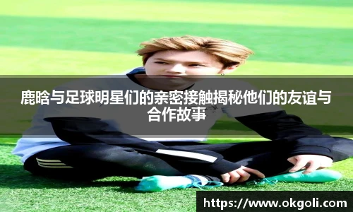 鹿晗与足球明星们的亲密接触揭秘他们的友谊与合作故事